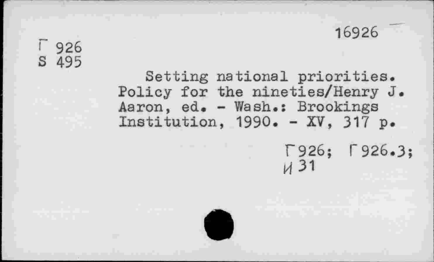 ﻿I 926
S 495
16926
Setting national priorities. Policy for the nineties/Henry J. Aaron, ed. - Wash.: Brookings Institution, 1990. - XV, 317 p.
T926; T 926.3 H31